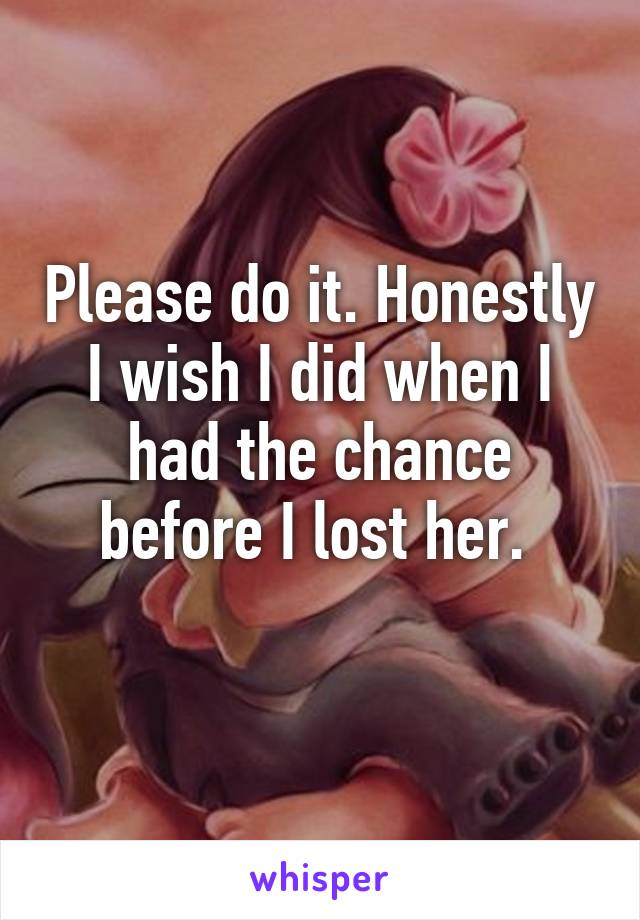 Please do it. Honestly I wish I did when I had the chance before I lost her. 
