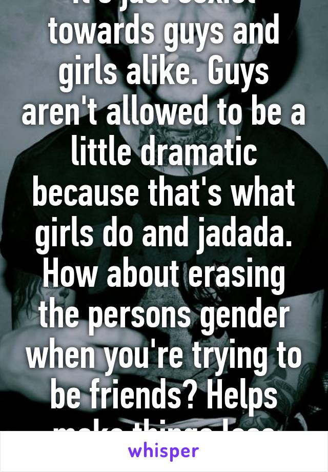 It's just sexist towards guys and girls alike. Guys aren't allowed to be a little dramatic because that's what girls do and jadada. How about erasing the persons gender when you're trying to be friends? Helps make things less prejudice. 