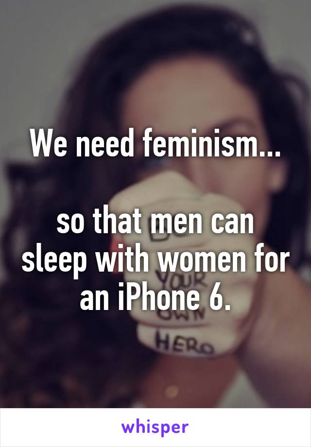 We need feminism...

so that men can sleep with women for an iPhone 6.