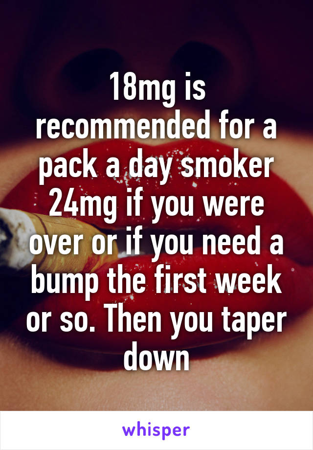 18mg is recommended for a pack a day smoker 24mg if you were over or if you need a bump the first week or so. Then you taper down