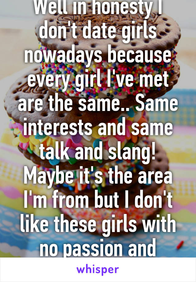 Well in honesty I don't date girls nowadays because every girl I've met are the same.. Same interests and same talk and slang! Maybe it's the area I'm from but I don't like these girls with no passion and interests in life.