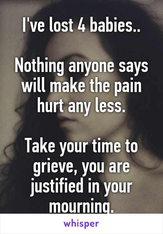 I've lost 4 babies..

Nothing anyone says will make the pain hurt any less.

Take your time to grieve, you are justified in your mourning.