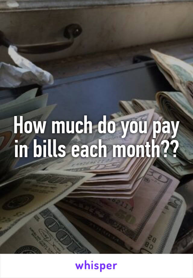 How much do you pay in bills each month??