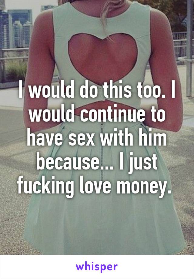 I would do this too. I would continue to have sex with him because... I just fucking love money. 