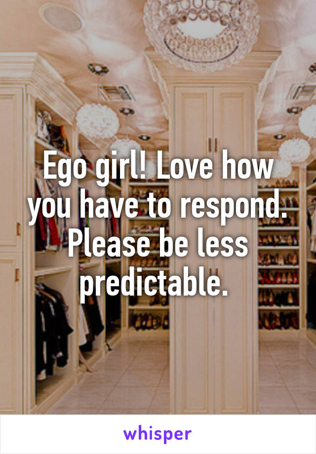 Ego girl! Love how you have to respond. Please be less predictable. 