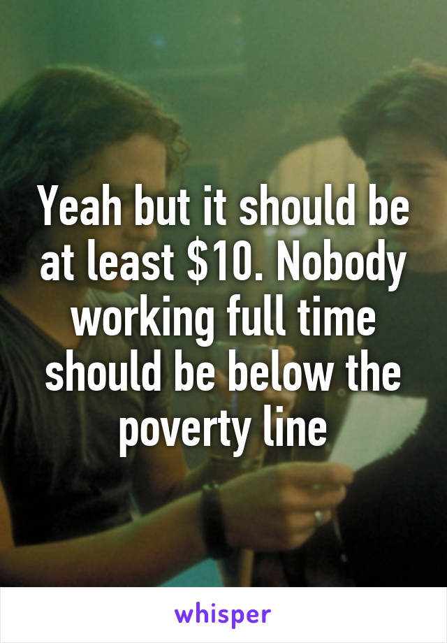 Yeah but it should be at least $10. Nobody working full time should be below the poverty line