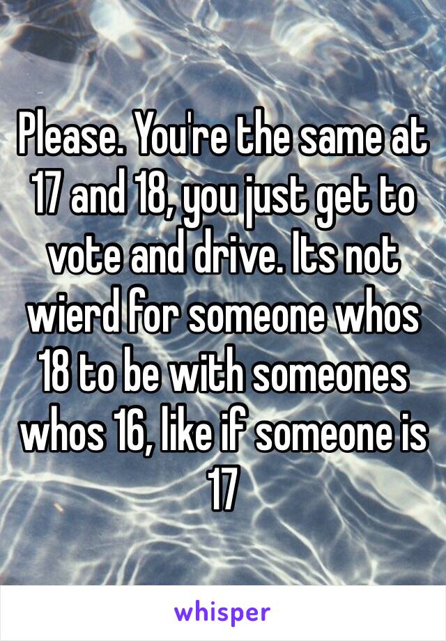 Please. You're the same at 17 and 18, you just get to vote and drive. Its not wierd for someone whos 18 to be with someones whos 16, like if someone is 17