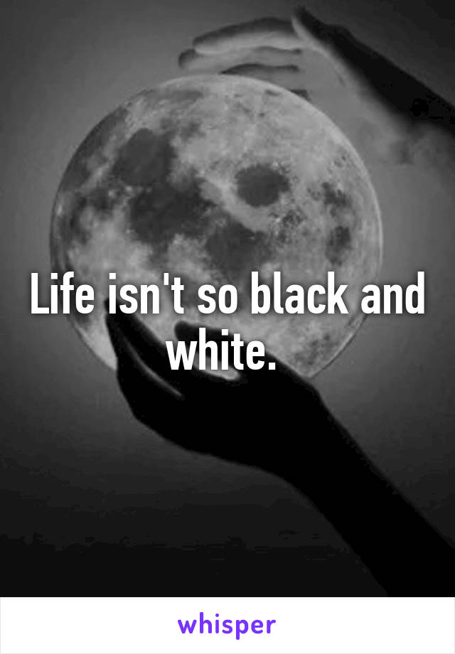 Life isn't so black and white. 