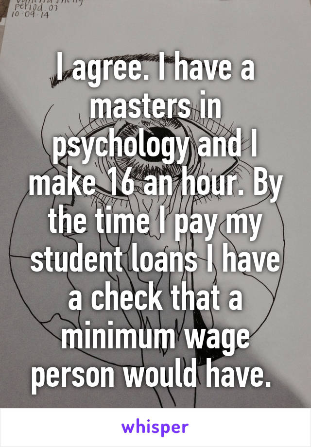 I agree. I have a masters in psychology and I make 16 an hour. By the time I pay my student loans I have a check that a minimum wage person would have. 