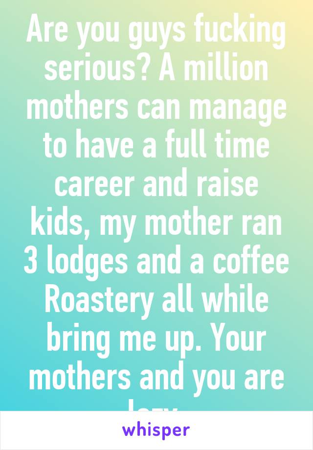 Are you guys fucking serious? A million mothers can manage to have a full time career and raise kids, my mother ran 3 lodges and a coffee Roastery all while bring me up. Your mothers and you are lazy.