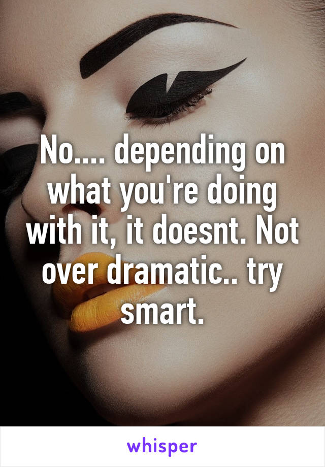 No.... depending on what you're doing with it, it doesnt. Not over dramatic.. try smart.