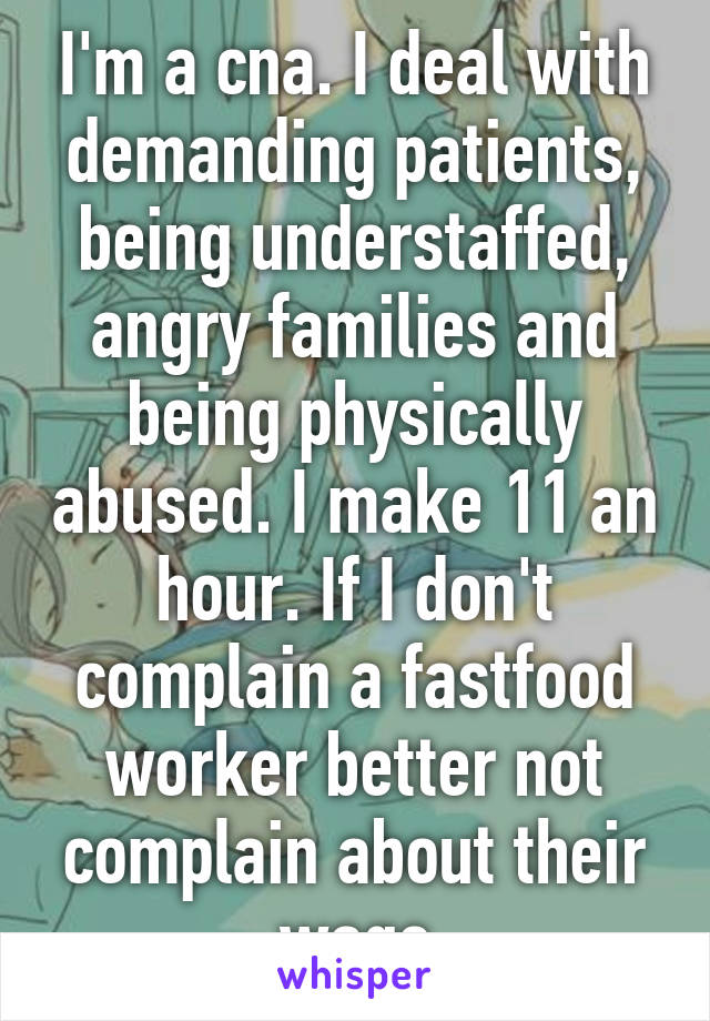 I'm a cna. I deal with demanding patients, being understaffed, angry families and being physically abused. I make 11 an hour. If I don't complain a fastfood worker better not complain about their wage