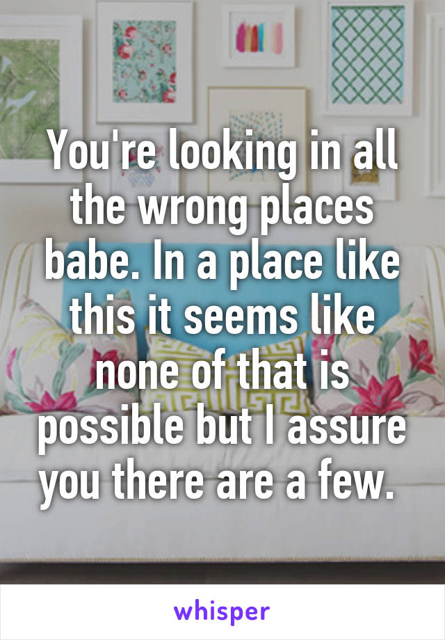 You're looking in all the wrong places babe. In a place like this it seems like none of that is possible but I assure you there are a few. 