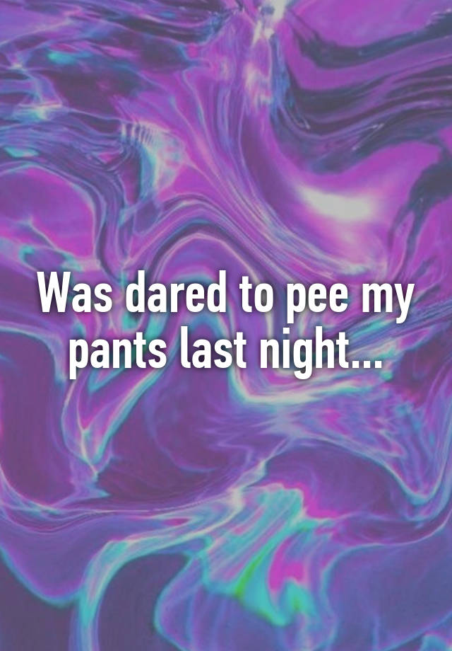 was-dared-to-pee-my-pants-last-night