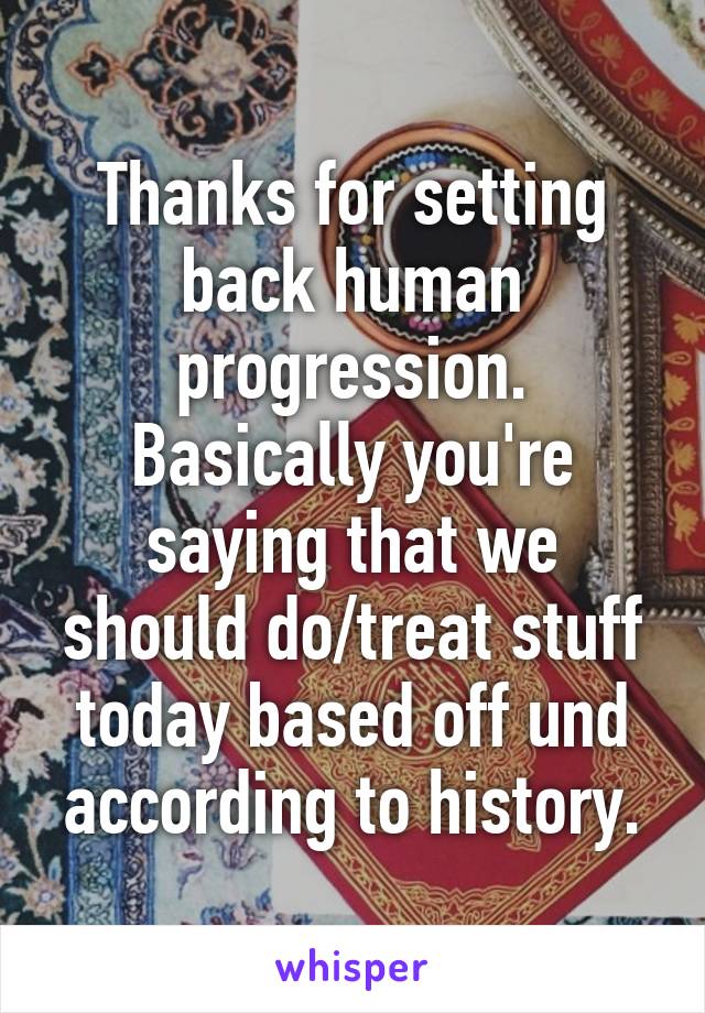 Thanks for setting back human progression. Basically you're saying that we should do/treat stuff today based off und according to history.