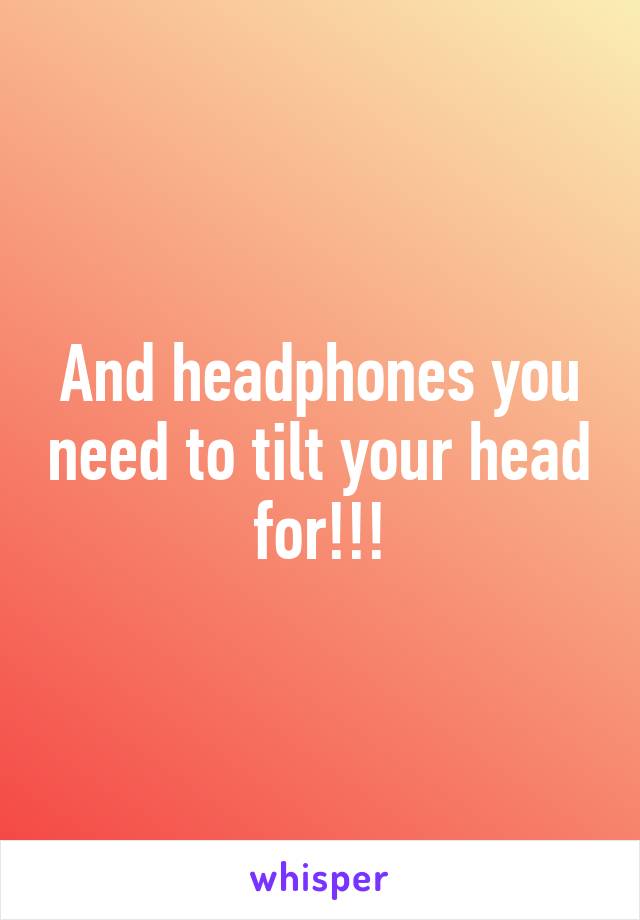 And headphones you need to tilt your head for!!!