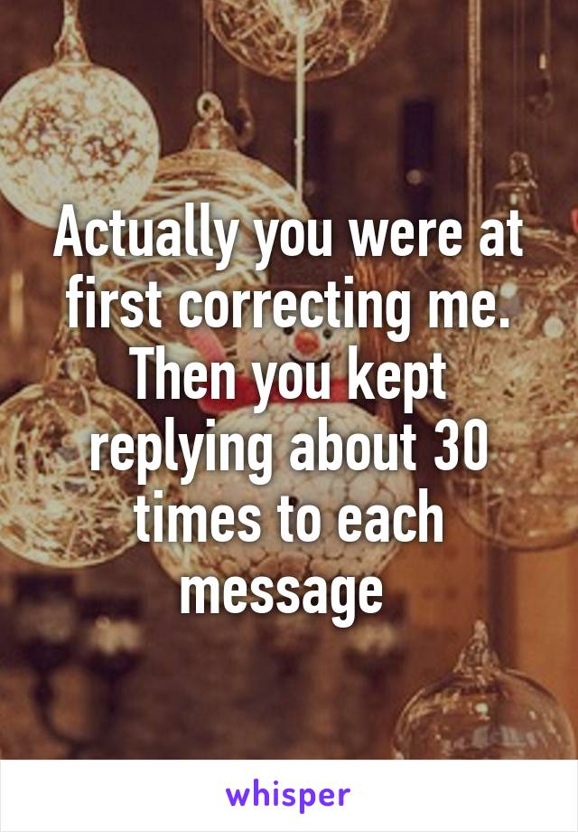 Actually you were at first correcting me. Then you kept replying about 30 times to each message 