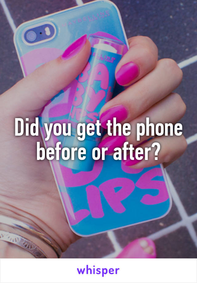 Did you get the phone before or after?