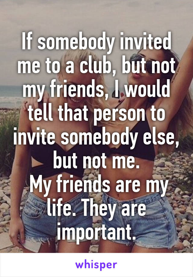 If somebody invited me to a club, but not my friends, I would tell that person to invite somebody else, but not me.
 My friends are my life. They are important.