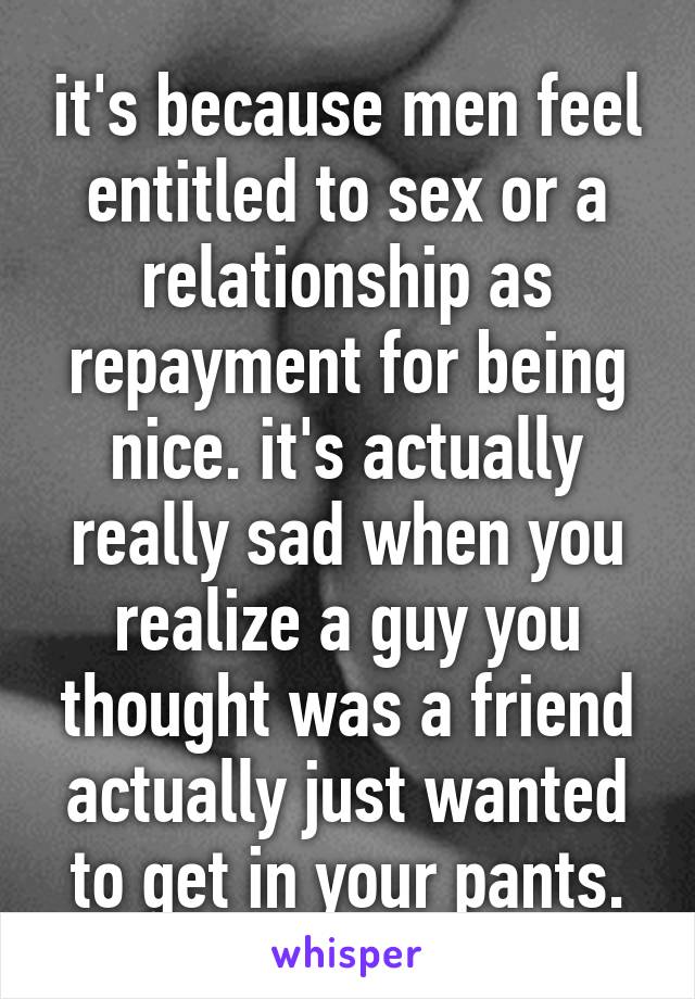 it's because men feel entitled to sex or a relationship as repayment for being nice. it's actually really sad when you realize a guy you thought was a friend actually just wanted to get in your pants.