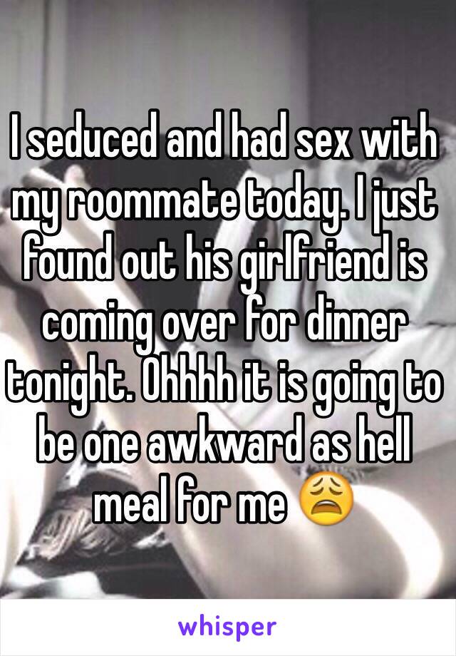 I seduced and had sex with my roommate today. I just found out his girlfriend is coming over for dinner tonight. Ohhhh it is going to be one awkward as hell meal for me 😩