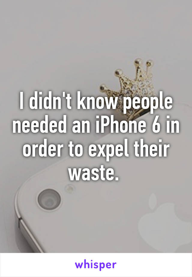 I didn't know people needed an iPhone 6 in order to expel their waste. 