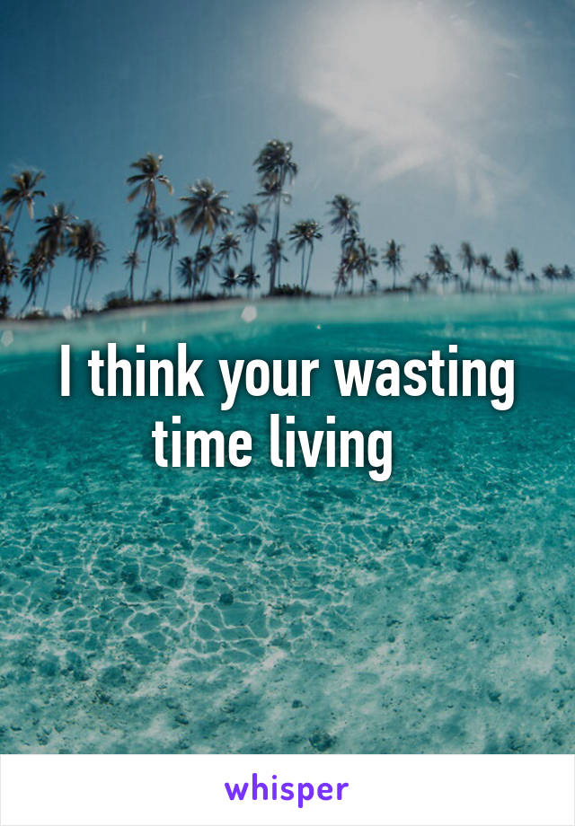 I think your wasting time living  