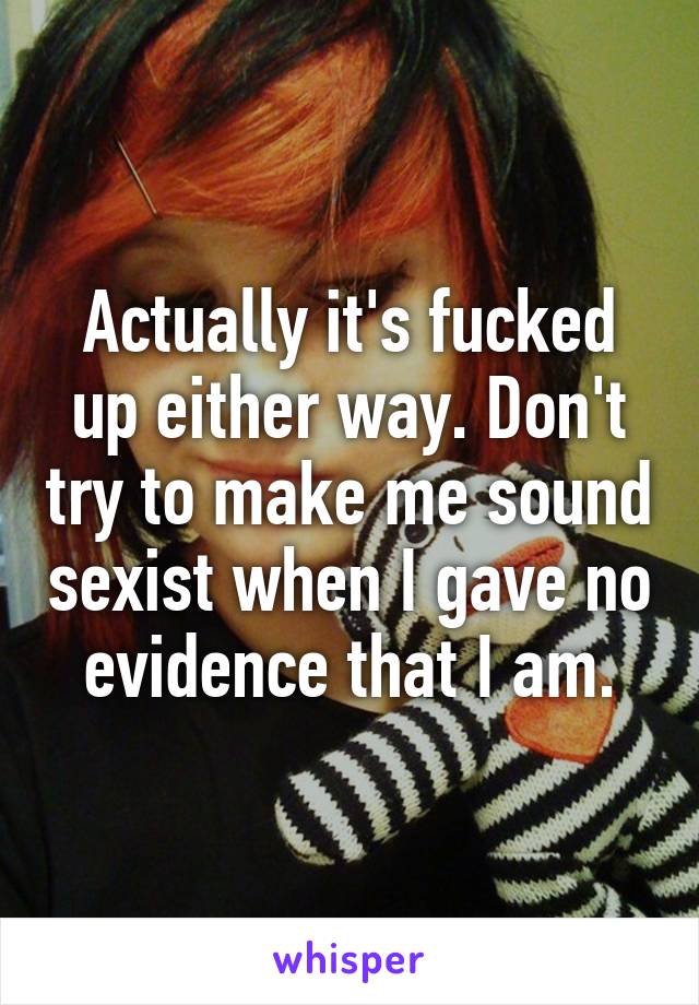 Actually it's fucked up either way. Don't try to make me sound sexist when I gave no evidence that I am.