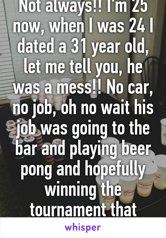 Not always!! I'm 25 now, when I was 24 I dated a 31 year old, let me tell you, he was a mess!! No car, no job, oh no wait his job was going to the bar and playing beer pong and hopefully winning the tournament that night! Lol 