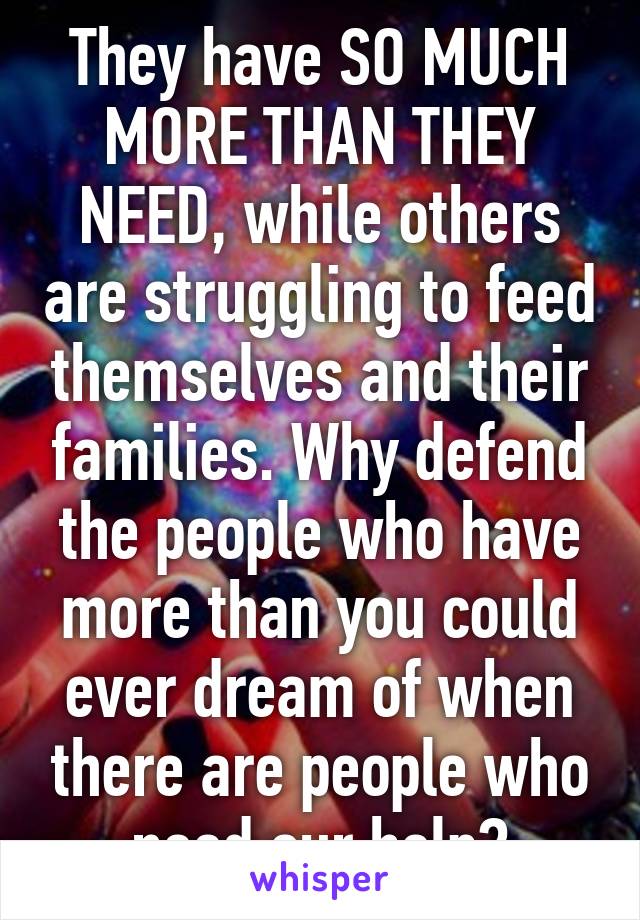 They have SO MUCH MORE THAN THEY NEED, while others are struggling to feed themselves and their families. Why defend the people who have more than you could ever dream of when there are people who need our help?