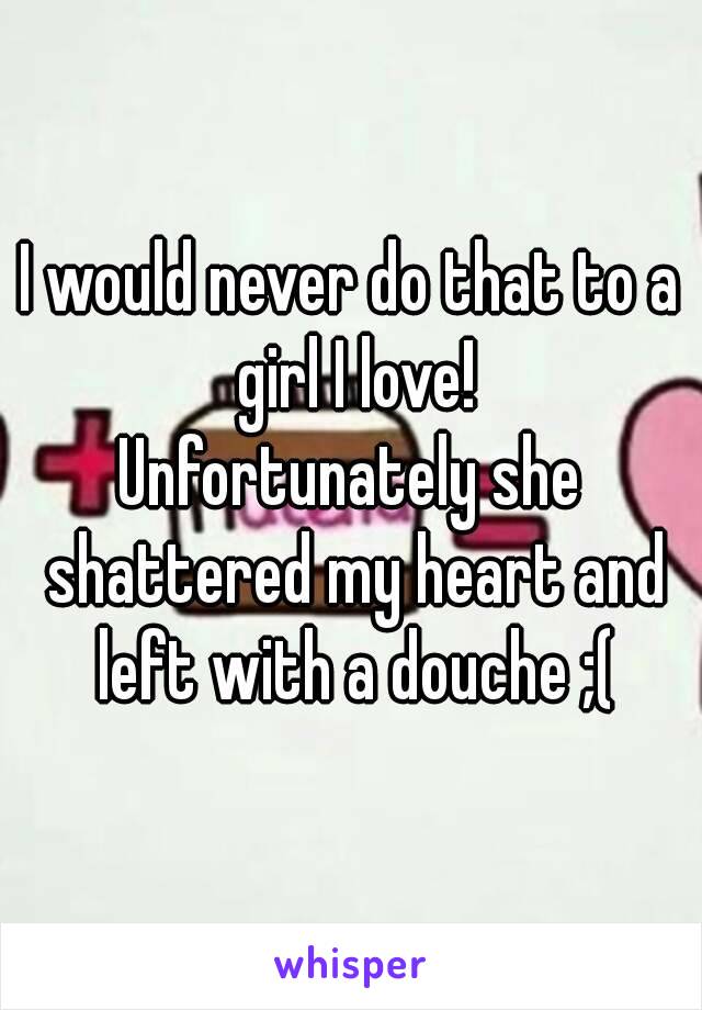 I would never do that to a girl I love!
Unfortunately she shattered my heart and left with a douche ;(
