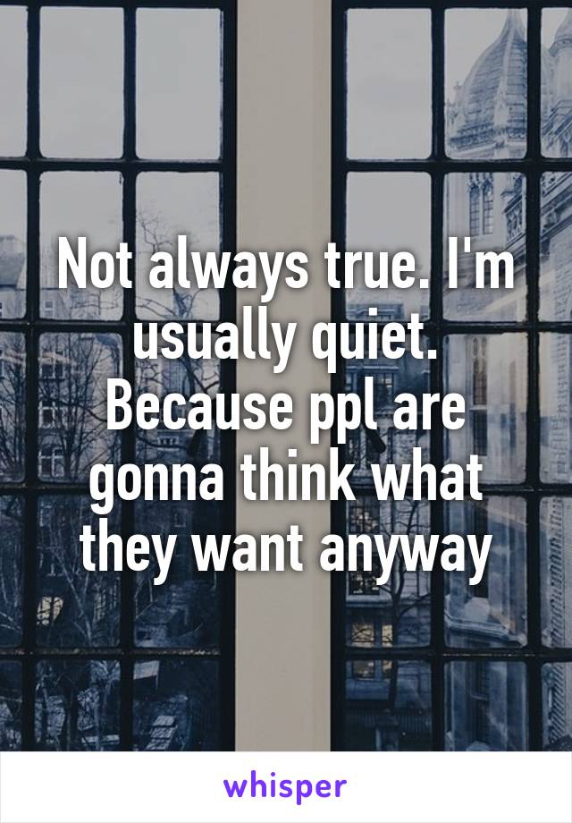 Not always true. I'm usually quiet. Because ppl are gonna think what they want anyway