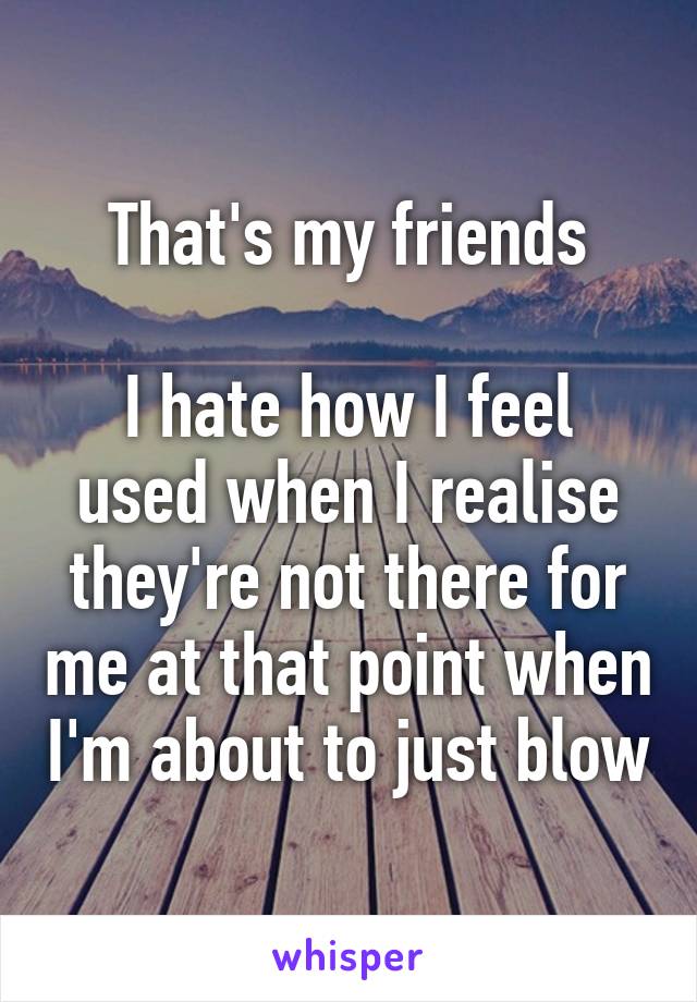 That's my friends

I hate how I feel used when I realise they're not there for me at that point when I'm about to just blow