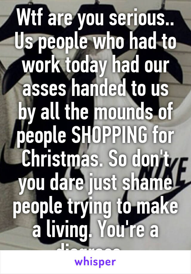 Wtf are you serious.. Us people who had to work today had our asses handed to us by all the mounds of people SHOPPING for Christmas. So don't you dare just shame people trying to make a living. You're a disgrace.  