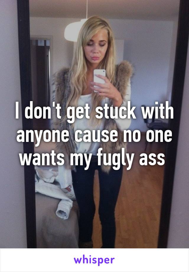 I don't get stuck with anyone cause no one wants my fugly ass 