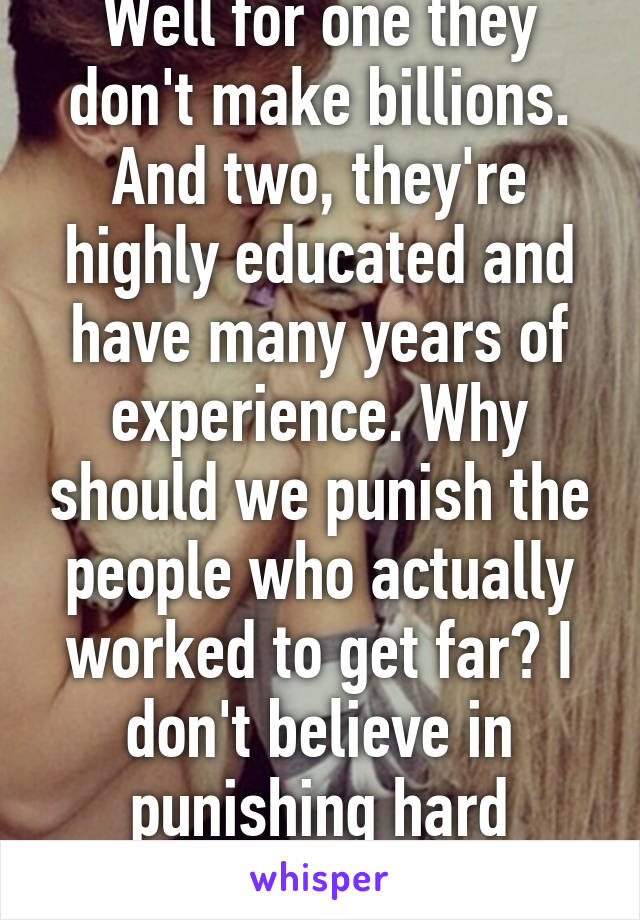 Well for one they don't make billions. And two, they're highly educated and have many years of experience. Why should we punish the people who actually worked to get far? I don't believe in punishing hard workers