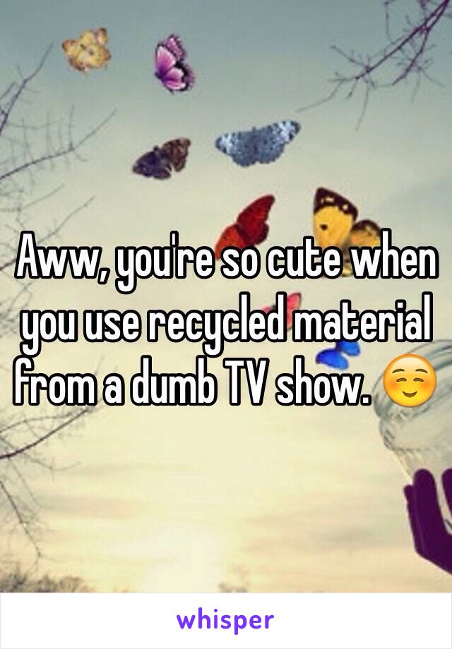 Aww, you're so cute when you use recycled material from a dumb TV show. ☺️