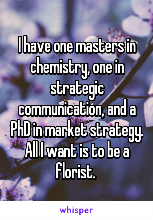 I have one masters in chemistry, one in strategic communication, and a PhD in market strategy. All I want is to be a florist. 