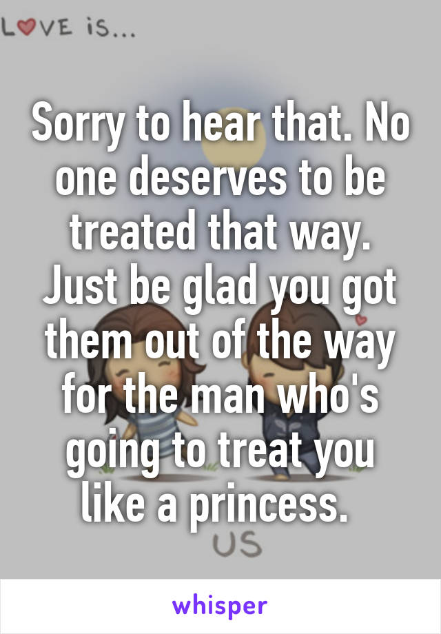 Sorry to hear that. No one deserves to be treated that way. Just be glad you got them out of the way for the man who's going to treat you like a princess. 