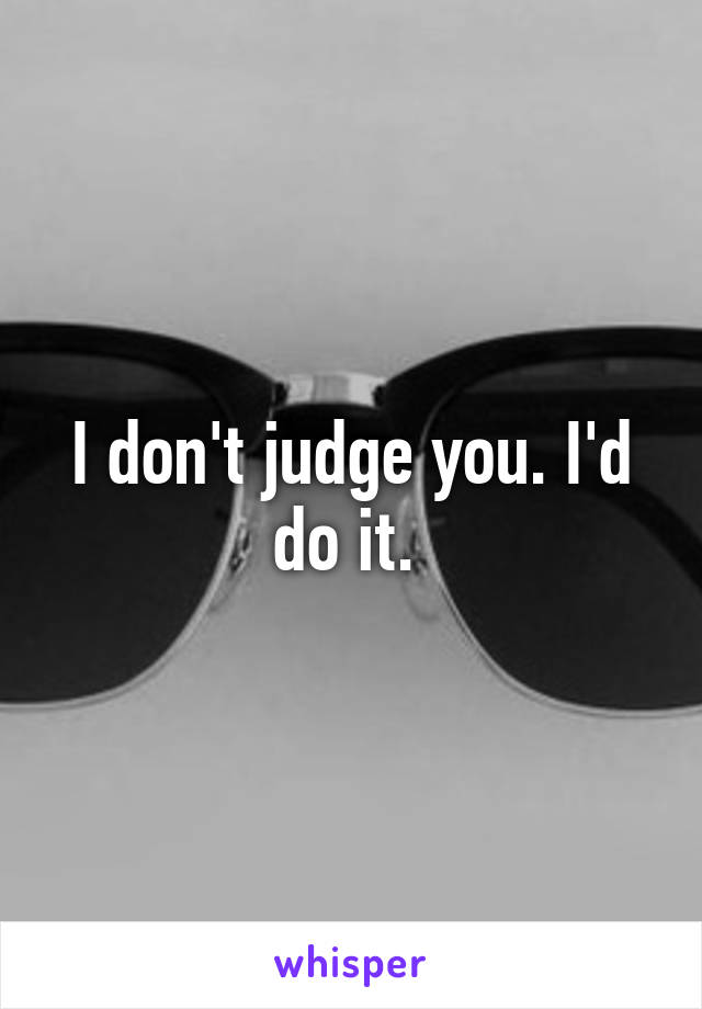 I don't judge you. I'd do it. 