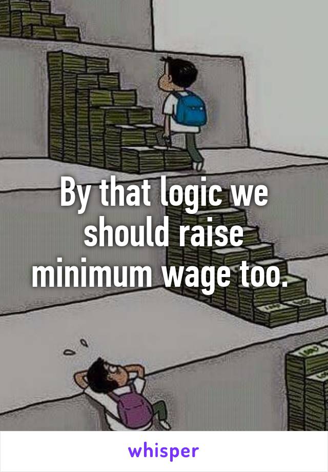 By that logic we should raise minimum wage too. 