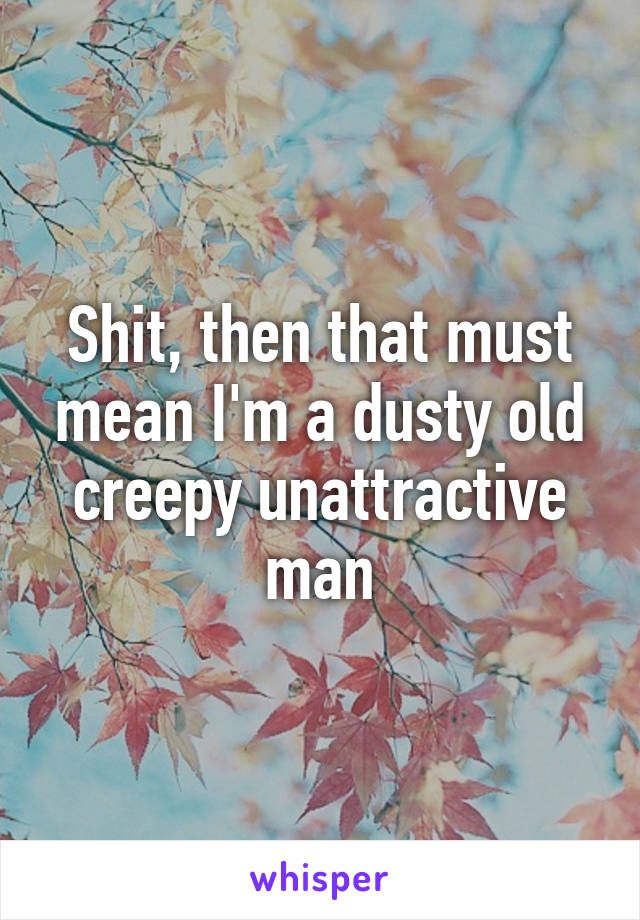 Shit, then that must mean I'm a dusty old creepy unattractive man