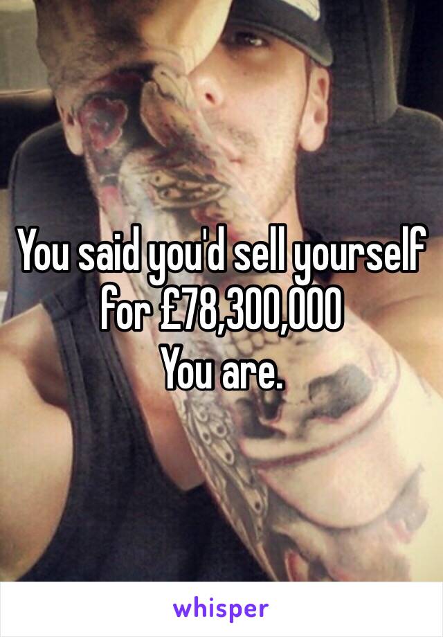 You said you'd sell yourself for £78,300,000
You are.