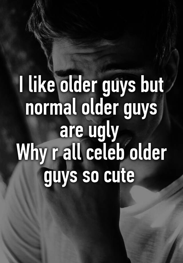 I like older guys but normal older guys are ugly 
Why r all celeb older guys so cute 