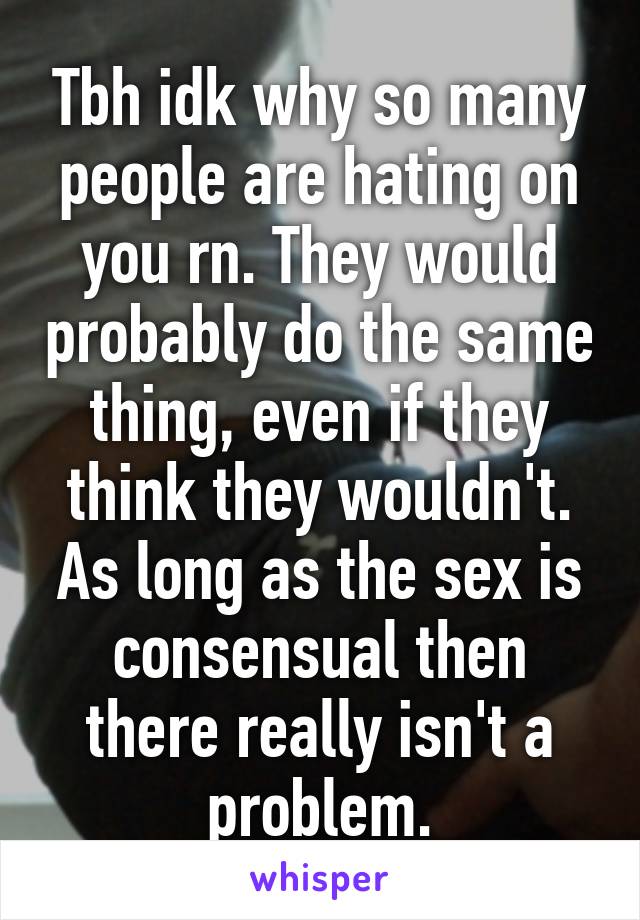 Tbh idk why so many people are hating on you rn. They would probably do the same thing, even if they think they wouldn't. As long as the sex is consensual then there really isn't a problem.