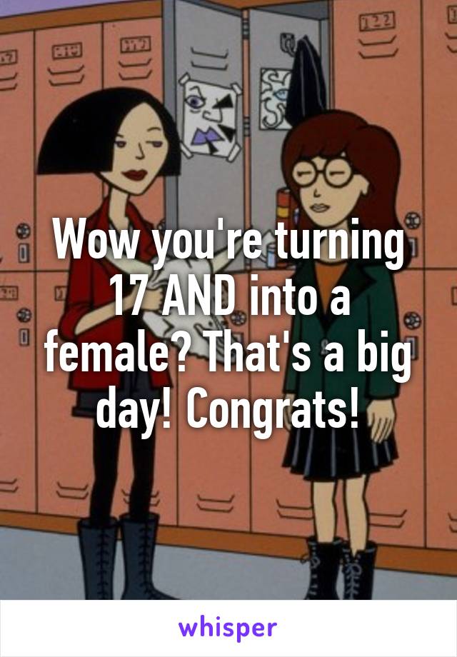 Wow you're turning 17 AND into a female? That's a big day! Congrats!