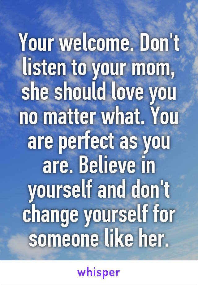 Your welcome. Don't listen to your mom, she should love you no matter what. You are perfect as you are. Believe in yourself and don't change yourself for someone like her.