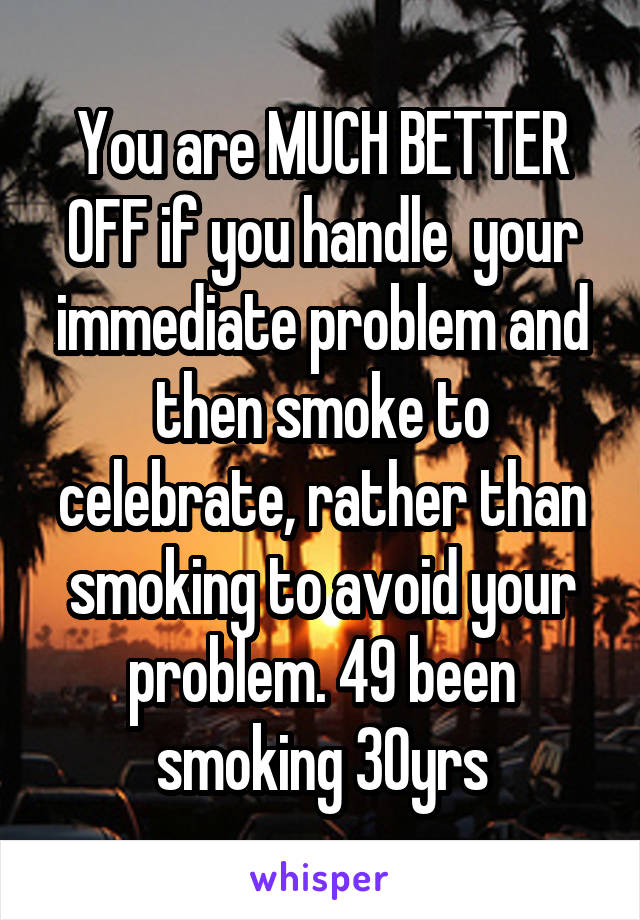 You are MUCH BETTER OFF if you handle  your immediate problem and then smoke to celebrate, rather than smoking to avoid your problem. 49 been smoking 30yrs
