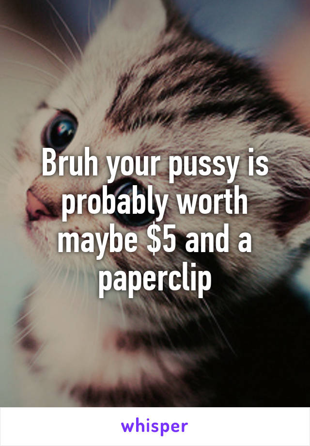 Bruh your pussy is probably worth maybe $5 and a paperclip