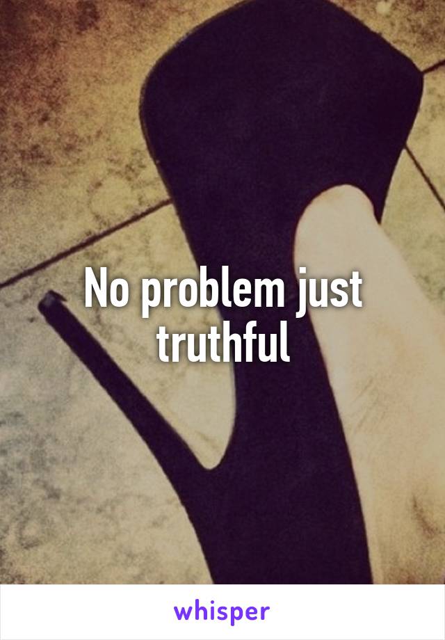 No problem just truthful